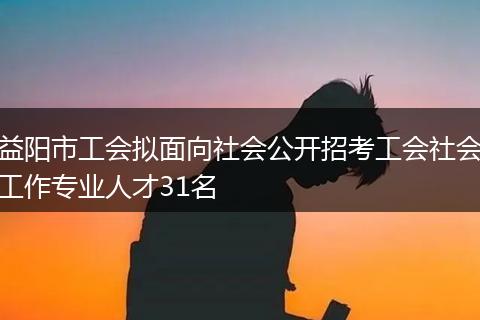 益阳市工会拟面向社会公开招考工会社会工作专业人才31名
