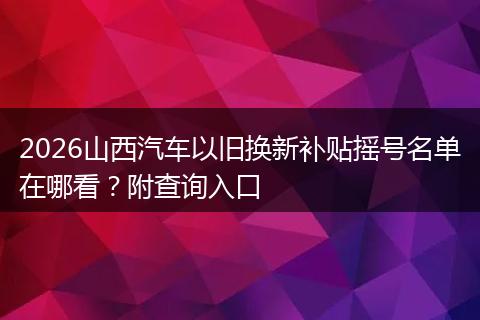 2026山西汽车以旧换新补贴摇号名单在哪看？附查询入口