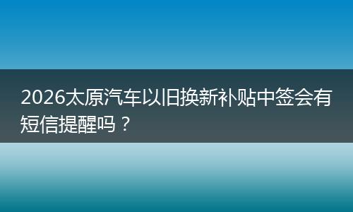 2026太原汽车以旧换新补贴中签会有短信提醒吗？