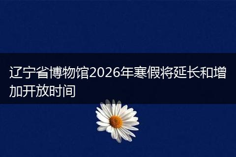 辽宁省博物馆2026年寒假将延长和增加开放时间