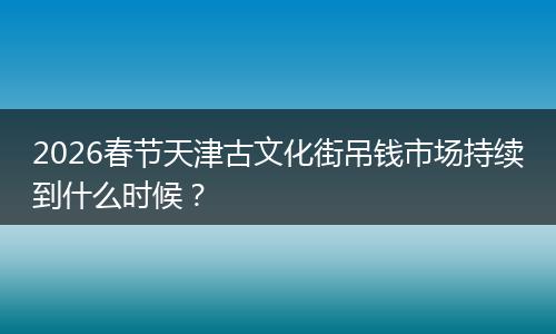 2026春节天津古文化街吊钱市场持续到什么时候？