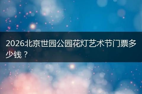 2026北京世园公园花灯艺术节门票多少钱？