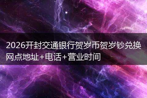 2026开封交通银行贺岁币贺岁钞兑换网点地址+电话+营业时间