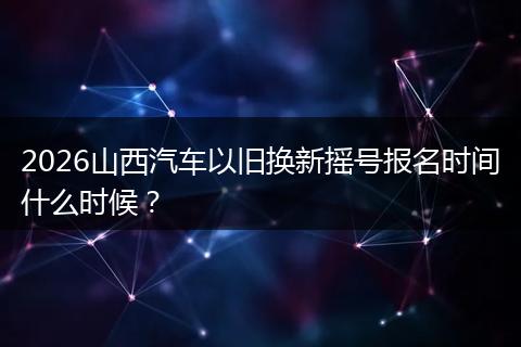 2026山西汽车以旧换新摇号报名时间什么时候？