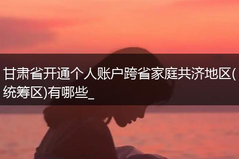 甘肃省开通个人账户跨省家庭共济地区(统筹区)有哪些_