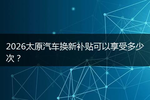 2026太原汽车换新补贴可以享受多少次？