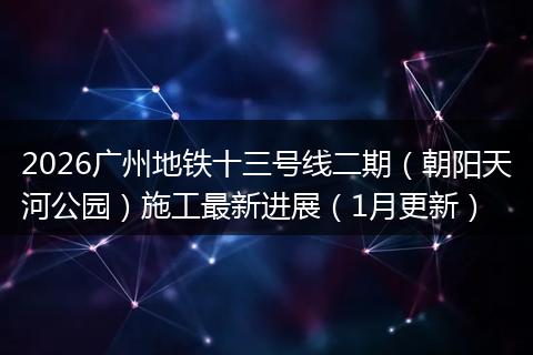 2026广州地铁十三号线二期（朝阳天河公园）施工最新进展（1月更新）