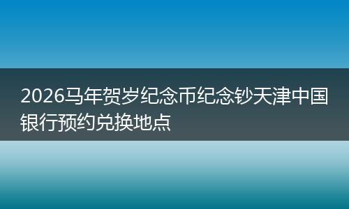 2026马年贺岁纪念币纪念钞天津中国银行预约兑换地点