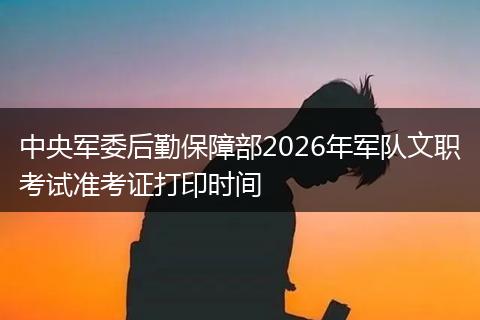 中央军委后勤保障部2026年军队文职考试准考证打印时间
