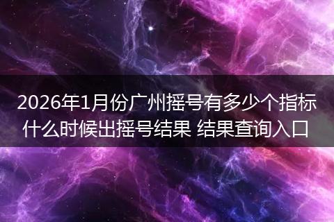 2026年1月份广州摇号有多少个指标 什么时候出摇号结果 结果查询入口