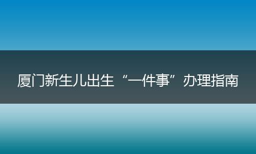 厦门新生儿出生“一件事”办理指南