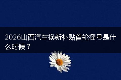 2026山西汽车换新补贴首轮摇号是什么时候？