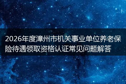 2026年度漳州市机关事业单位养老保险待遇领取资格认证常见问题解答