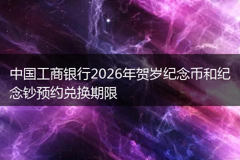 中国工商银行2026年贺岁纪念币和纪念钞预约兑换期限
