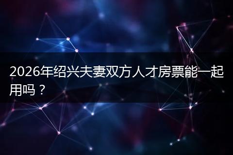 2026年绍兴夫妻双方人才房票能一起用吗？