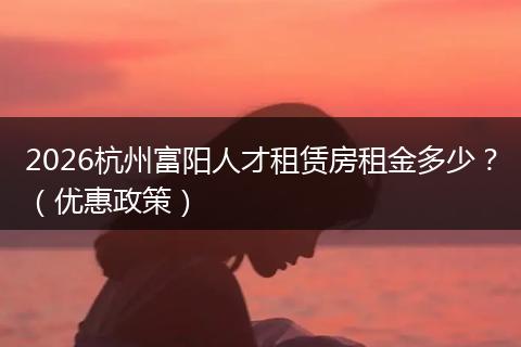 2026杭州富阳人才租赁房租金多少？（优惠政策）