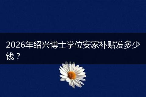 2026年绍兴博士学位安家补贴发多少钱？