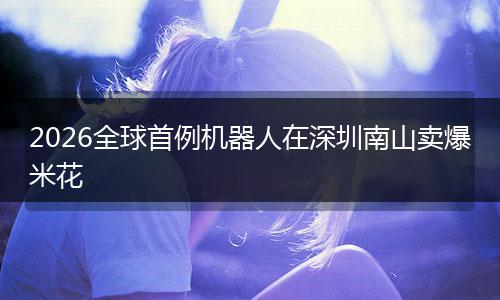 2026全球首例机器人在深圳南山卖爆米花