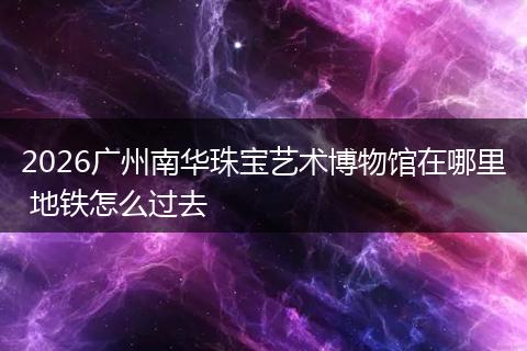 2026广州南华珠宝艺术博物馆在哪里 地铁怎么过去