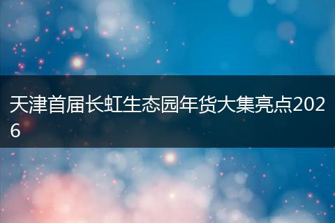 天津首届长虹生态园年货大集亮点2026