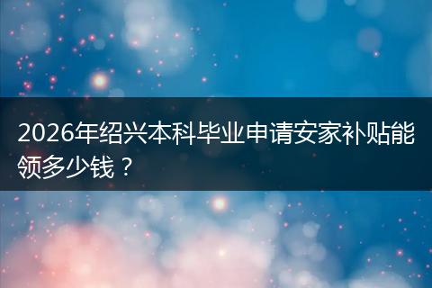 2026年绍兴本科毕业申请安家补贴能领多少钱？