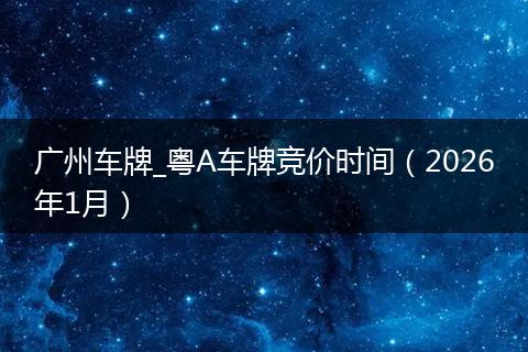 广州车牌_粤A车牌竞价时间（2026年1月）