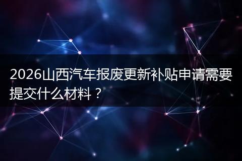 2026山西汽车报废更新补贴申请需要提交什么材料？