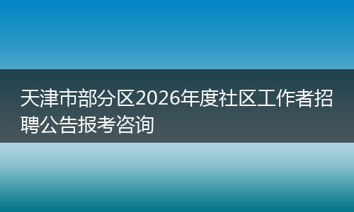 天津市部分区2026年度社区工作者招聘公告报考咨询