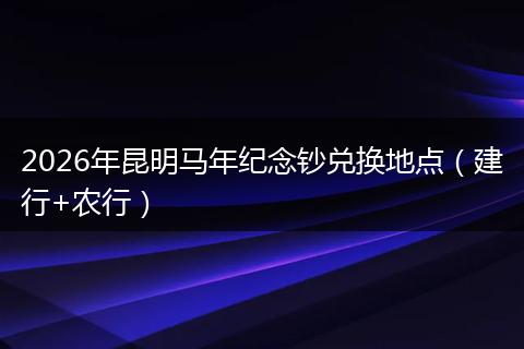 2026年昆明马年纪念钞兑换地点（建行+农行）
