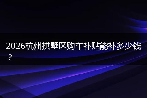 2026杭州拱墅区购车补贴能补多少钱？