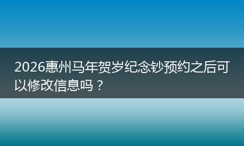 2026惠州马年贺岁纪念钞预约之后可以修改信息吗？
