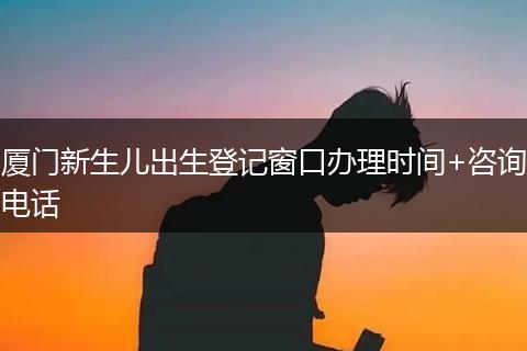 厦门新生儿出生登记窗口办理时间+咨询电话