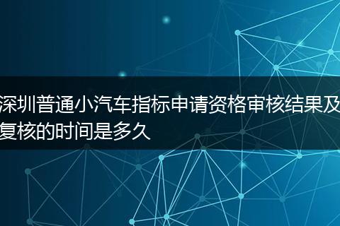 深圳普通小汽车指标申请资格审核结果及复核的时间是多久