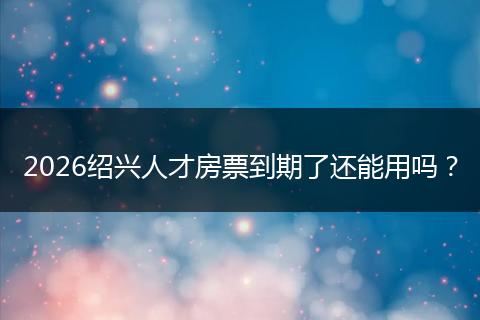 2026绍兴人才房票到期了还能用吗？