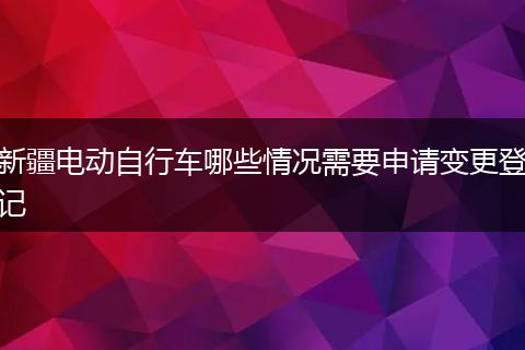 新疆电动自行车哪些情况需要申请变更登记
