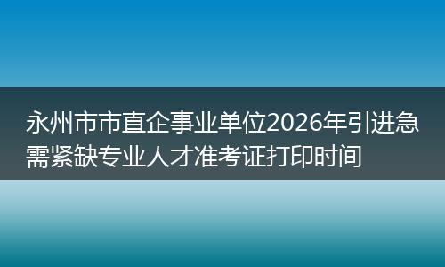 永州市市直企事业单位2026年引进急需紧缺专业人才准考证打印时间