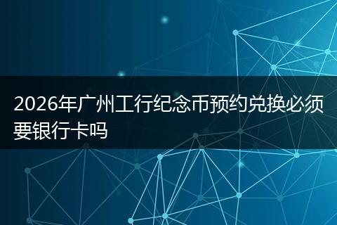 2026年广州工行纪念币预约兑换必须要银行卡吗