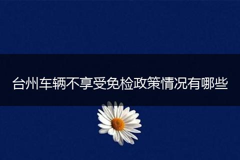台州车辆不享受免检政策情况有哪些