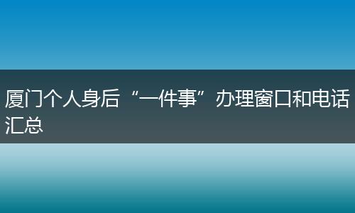 厦门个人身后“一件事”办理窗口和电话汇总