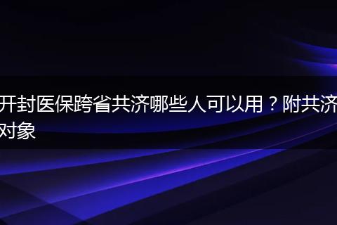 开封医保跨省共济哪些人可以用？附共济对象