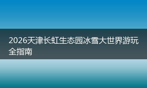 2026天津长虹生态园冰雪大世界游玩全指南