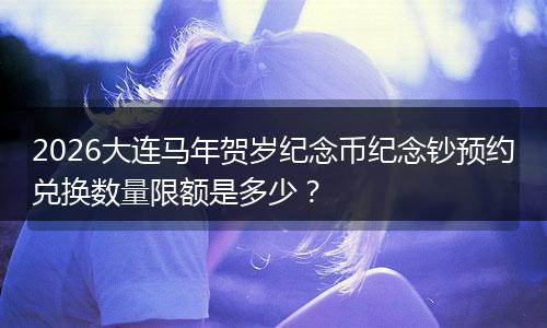 2026大连马年贺岁纪念币纪念钞预约兑换数量限额是多少？