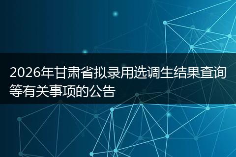 2026年甘肃省拟录用选调生结果查询等有关事项的公告