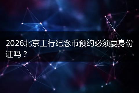 2026北京工行纪念币预约必须要身份证吗？