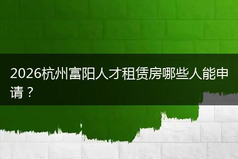 2026杭州富阳人才租赁房哪些人能申请？