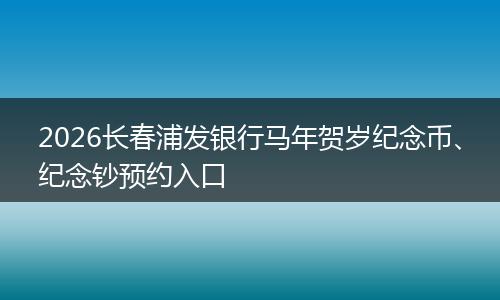 2026长春浦发银行马年贺岁纪念币、纪念钞预约入口