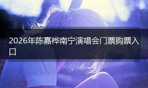 2026年陈嘉桦南宁演唱会门票购票入口