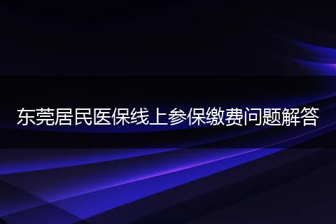 东莞居民医保线上参保缴费问题解答