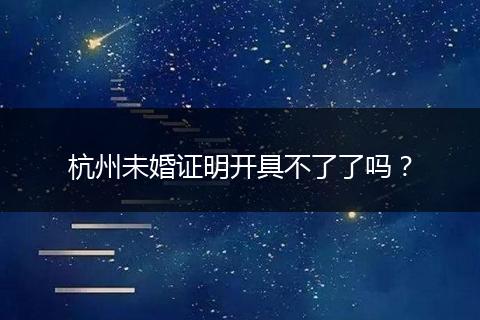 杭州未婚证明开具不了了吗？