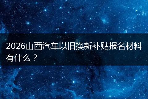 2026山西汽车以旧换新补贴报名材料有什么？